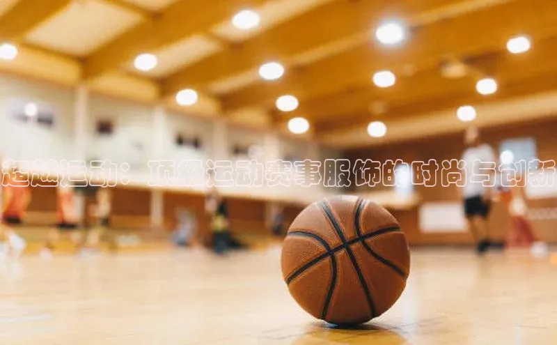 超越运动：顶级运动赛事服饰的时尚与创新