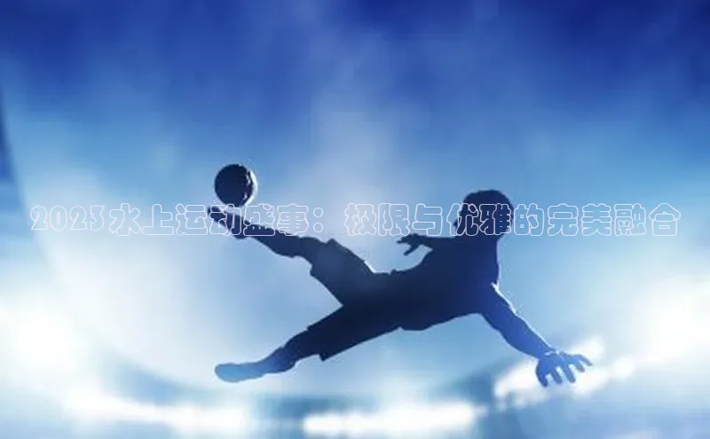 2023水上运动盛事：极限与优雅的完美融合